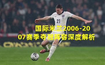 国际米兰2006-2007赛季夺冠阵容深度解析