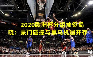 2020欧洲杯分组抽签揭晓:豪门碰撞与黑马机遇并存