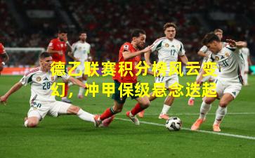 德乙联赛积分榜风云变幻，冲甲保级悬念迭起